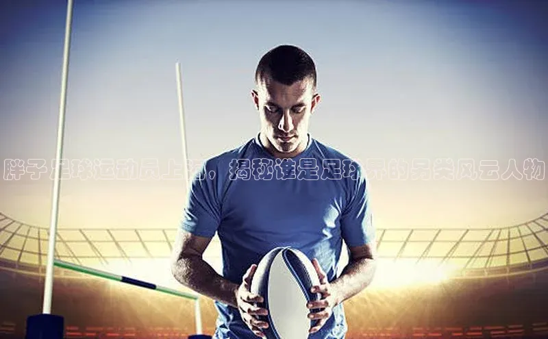 新宝gg创造奇迹平台总代理壹网壹创胖子足球运动员上海，揭秘谁是足球界的另类风云人物