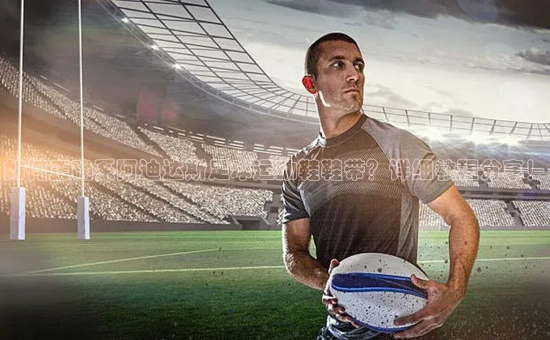 新宝登录app入口手机版百家号如何正确系阿迪达斯足球运动鞋鞋带？详细教程分享！