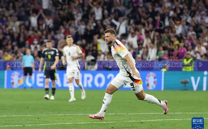 新宝网站登录入口百度取证《足球训练场上踢球技巧大揭秘！从入门到精通，让你成为顶尖足球运动员！》