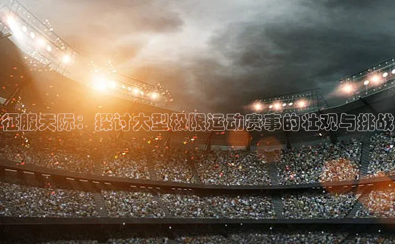 新宝gg—创造奇迹登录顺丰征服天际：探讨大型极限运动赛事的壮观与挑战