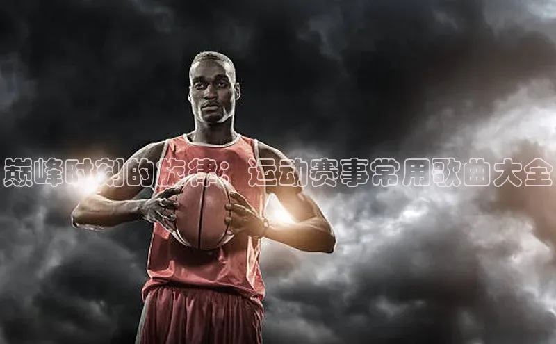 gg网站入口官网ARGA公司巅峰时刻的旋律：运动赛事常用歌曲大全