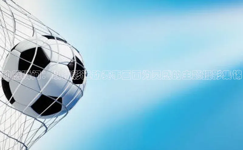 动感瞬间：以精彩运动赛事画面为灵感的主题摄影集锦